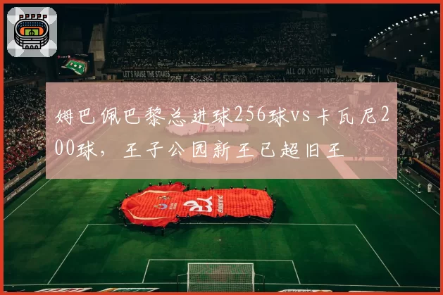 姆巴佩巴黎总进球256球vs卡瓦尼200球,王子公园新王已超旧王