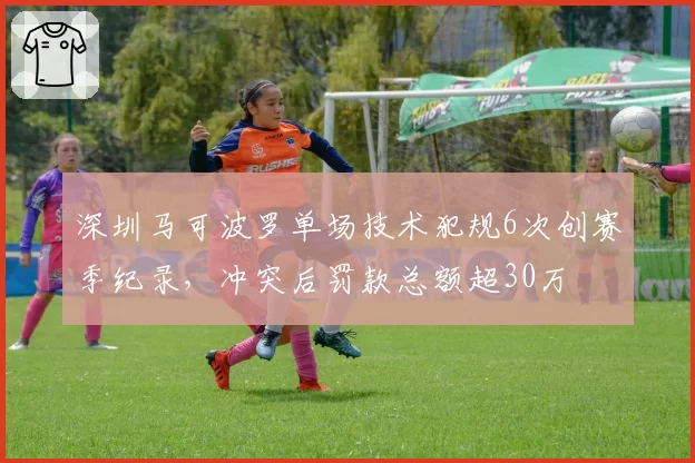 深圳马可波罗单场技术犯规6次创赛季纪录，冲突后罚款总额超30万