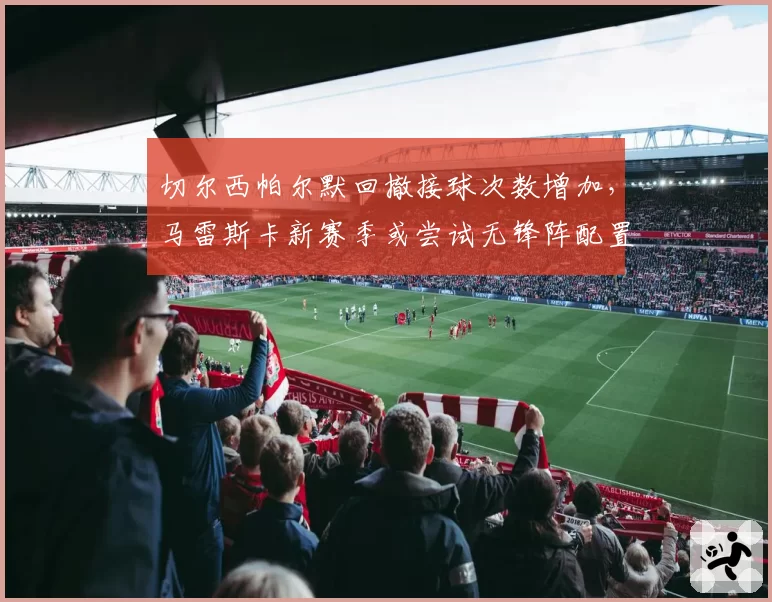切尔西帕尔默回撤接球次数增加，马雷斯卡新赛季或尝试无锋阵配置