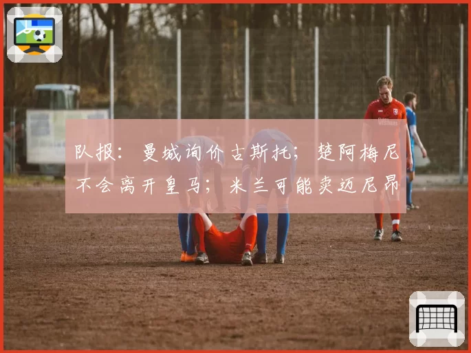 队报:曼城询价古斯托;楚阿梅尼不会离开皇马;米兰可能卖迈尼昂