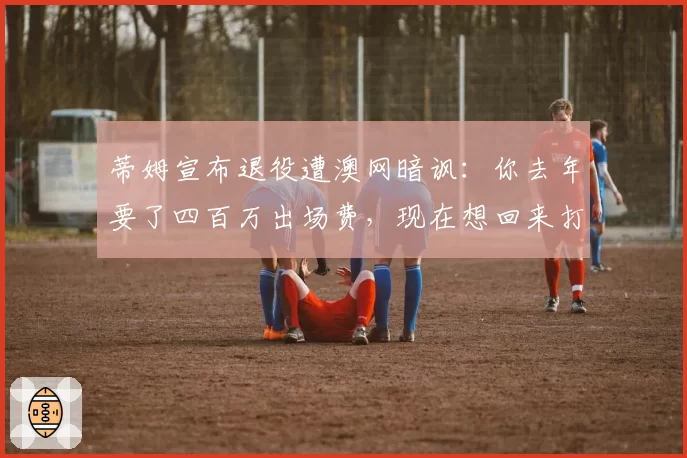 蒂姆宣布退役遭澳网暗讽：你去年要了四百万出场费，现在想回来打资格赛？