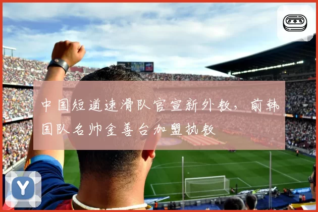 中国短道速滑队官宣新外教，前韩国队名帅金善台加盟执教