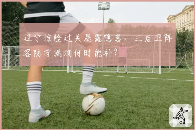 辽宁惊险过关暴露隐患，三后卫阵容防守漏洞何时能补？