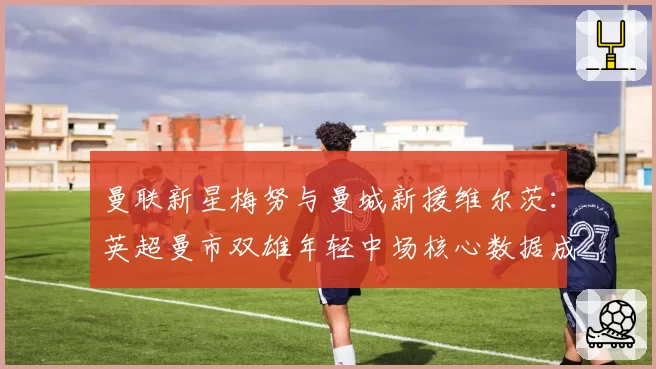 曼联新星梅努与曼城新援维尔茨：英超曼市双雄年轻中场核心数据成长轨迹