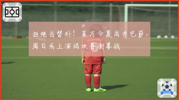 拒绝当替补!莱万今夏离开巴萨,周日或上演诺坎普谢幕战