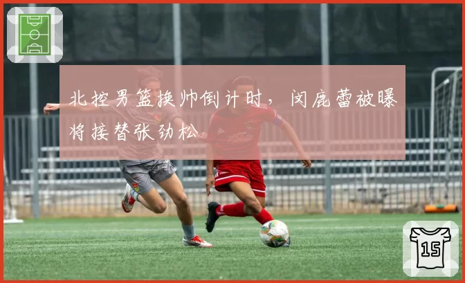北控男篮换帅倒计时，闵鹿蕾被曝将接替张劲松