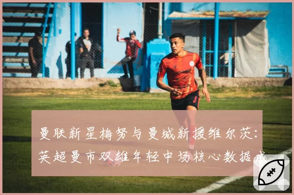 曼联新星梅努与曼城新援维尔茨：英超曼市双雄年轻中场核心数据成长轨迹