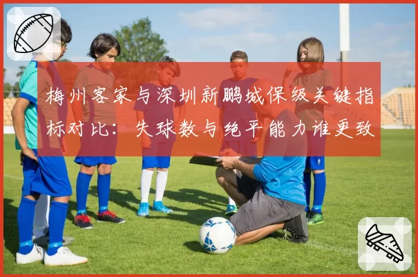 梅州客家与深圳新鹏城保级关键指标对比：失球数与绝平能力谁更致命？