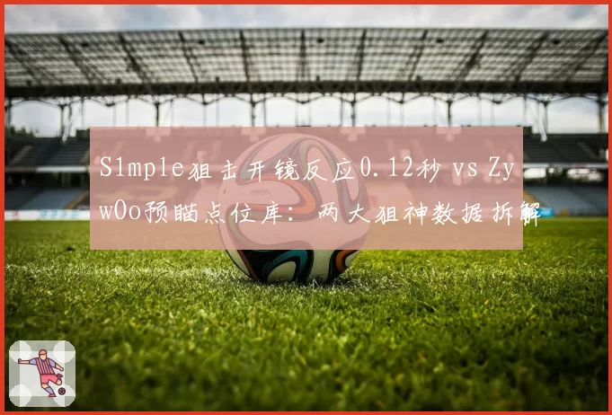 S1mple狙击开镜反应0.12秒 vs ZywOo预瞄点位库:两大狙神数据拆解