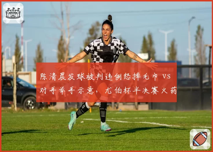 陈清晨发球被判违例怒摔毛巾 vs 对手举手示意，尤伯杯半决赛火药味十足