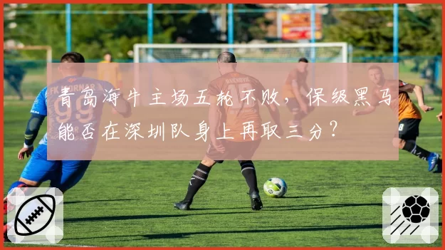 青岛海牛主场五轮不败，保级黑马能否在深圳队身上再取三分？