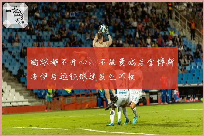 输球都不开心,不敌曼城后索博斯洛伊与远征球迷发生不快