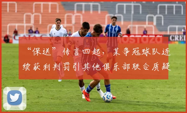 “保送”传言四起，某争冠球队连续获利判罚引其他俱乐部联合质疑