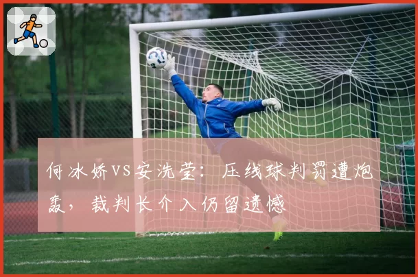 何冰娇vs安洗莹:压线球判罚遭炮轰,裁判长介入仍留遗憾