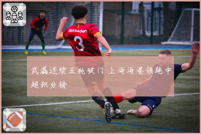 武磊连续五轮破门 上海海港领跑中超积分榜