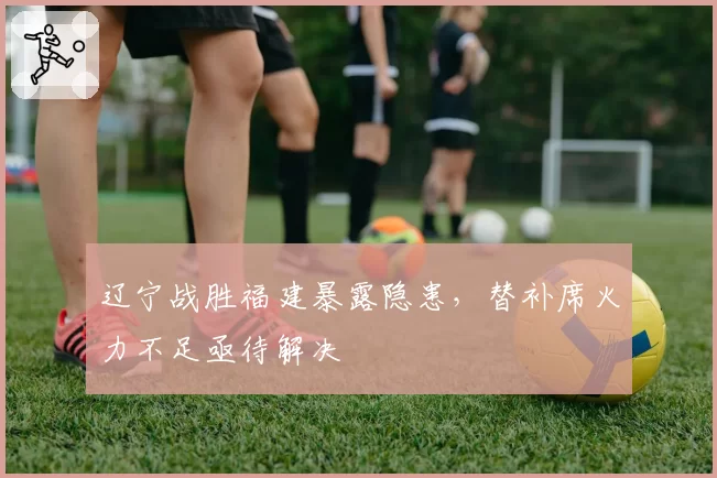 辽宁战胜福建暴露隐患,替补席火力不足亟待解决