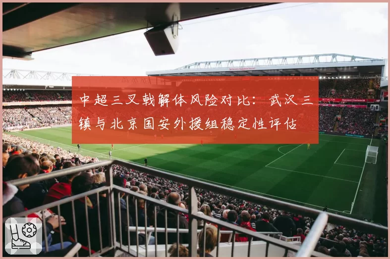 中超三叉戟解体风险对比：武汉三镇与北京国安外援组稳定性评估