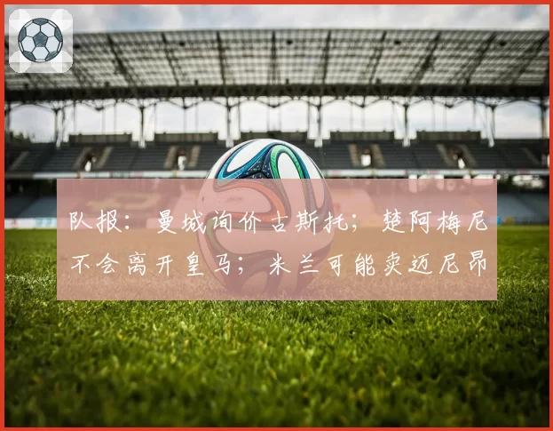 队报:曼城询价古斯托;楚阿梅尼不会离开皇马;米兰可能卖迈尼昂