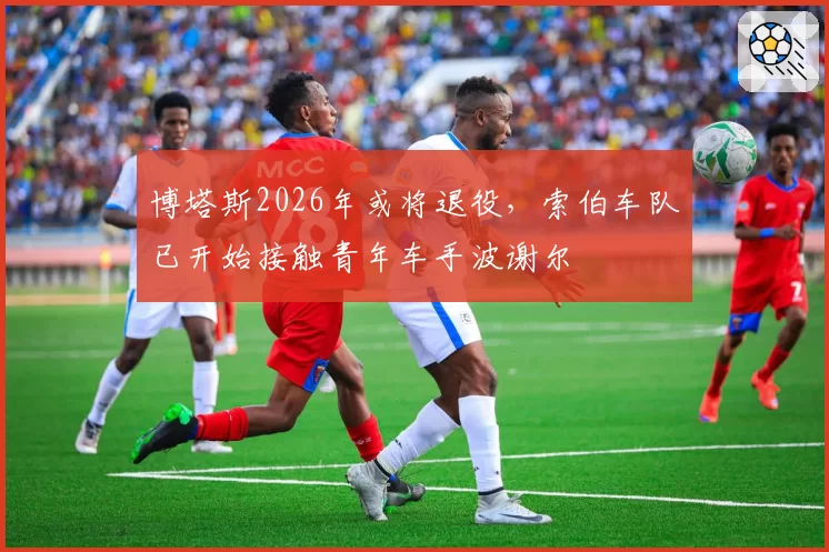 博塔斯2026年或将退役，索伯车队已开始接触青年车手波谢尔