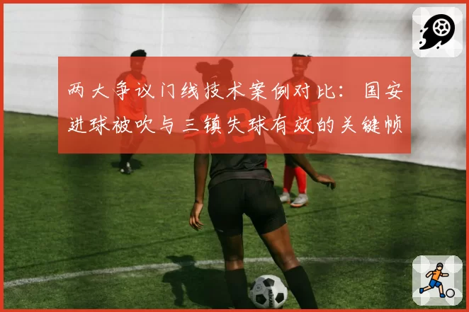 两大争议门线技术案例对比:国安进球被吹与三镇失球有效的关键帧分析