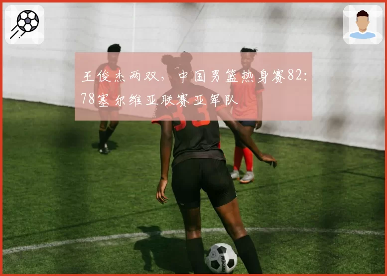 王俊杰两双，中国男篮热身赛82：78塞尔维亚联赛亚军队