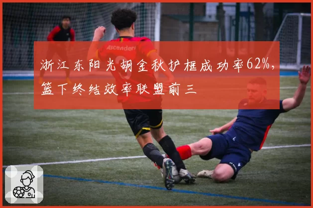 浙江东阳光胡金秋护框成功率62%,篮下终结效率联盟前三