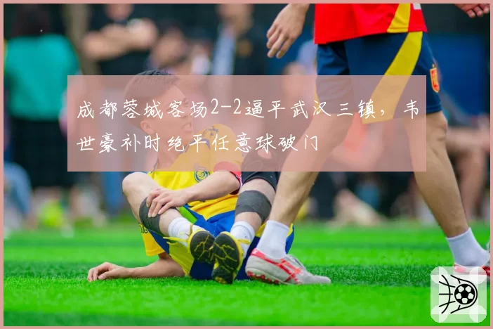 成都蓉城客场2-2逼平武汉三镇，韦世豪补时绝平任意球破门