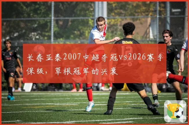 长春亚泰2007中超夺冠vs2026赛季保级，草根冠军的兴衰