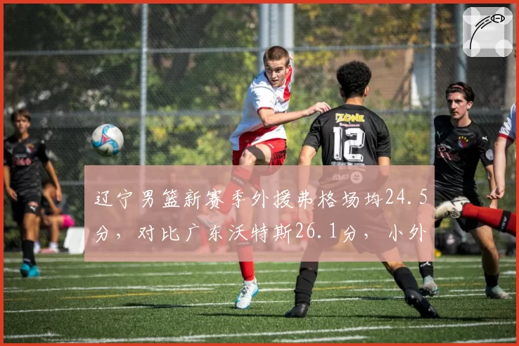 辽宁男篮新赛季外援弗格场均24.5分，对比广东沃特斯26.1分，小外援火力差距成关键