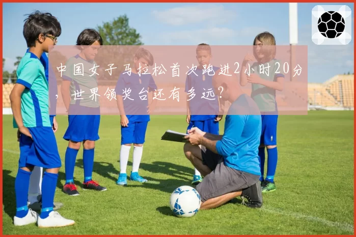 中国女子马拉松首次跑进2小时20分,世界领奖台还有多远?