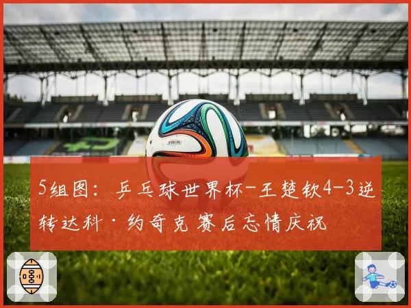 5组图:乒乓球世界杯-王楚钦4-3逆转达科·约奇克 赛后忘情庆祝