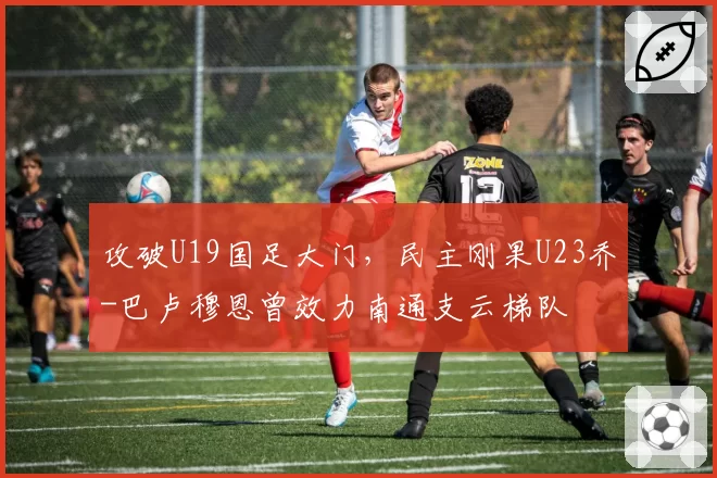 攻破U19国足大门，民主刚果U23乔-巴卢穆恩曾效力南通支云梯队