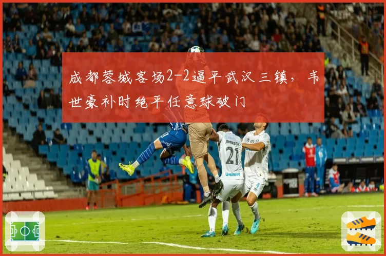 成都蓉城客场2-2逼平武汉三镇，韦世豪补时绝平任意球破门
