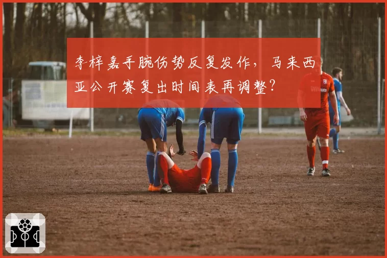 李梓嘉手腕伤势反复发作，马来西亚公开赛复出时间表再调整？