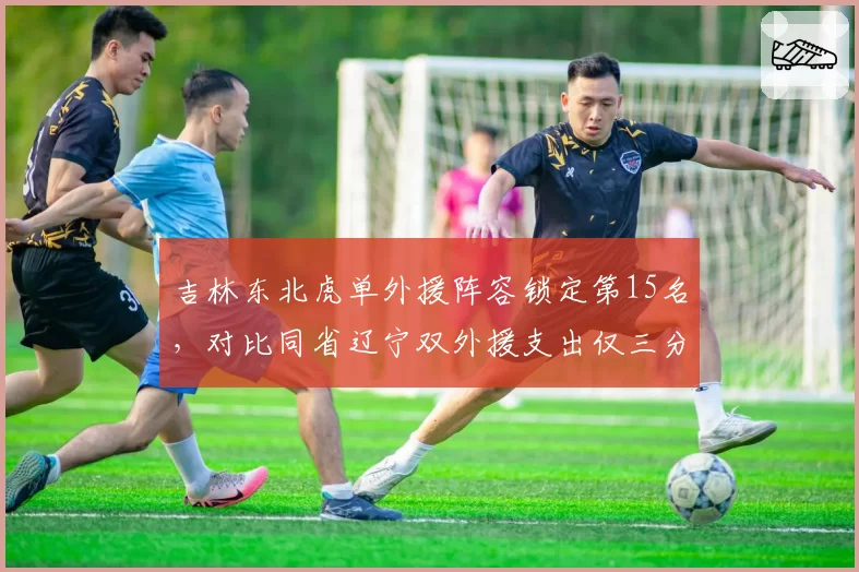 吉林东北虎单外援阵容锁定第15名，对比同省辽宁双外援支出仅三分之一引反思
