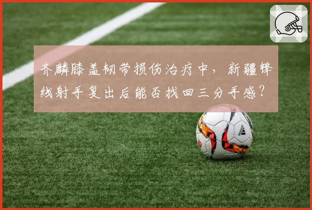 齐麟膝盖韧带损伤治疗中,新疆锋线射手复出后能否找回三分手感?