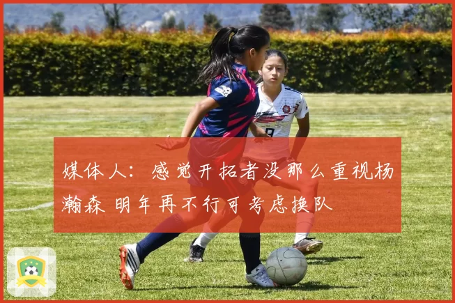 媒体人:感觉开拓者没那么重视杨瀚森 明年再不行可考虑换队