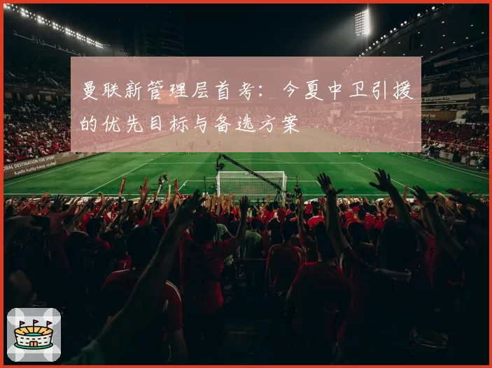 曼联新管理层首考:今夏中卫引援的优先目标与备选方案