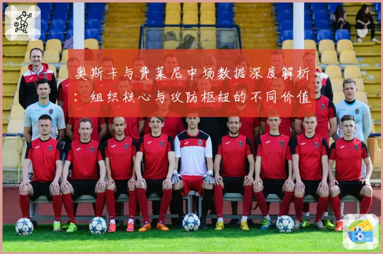 奥斯卡与费莱尼中场数据深度解析：组织核心与攻防枢纽的不同价值
