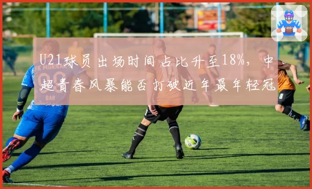 U21球员出场时间占比升至18%，中超青春风暴能否打破近年最年轻冠军纪录
