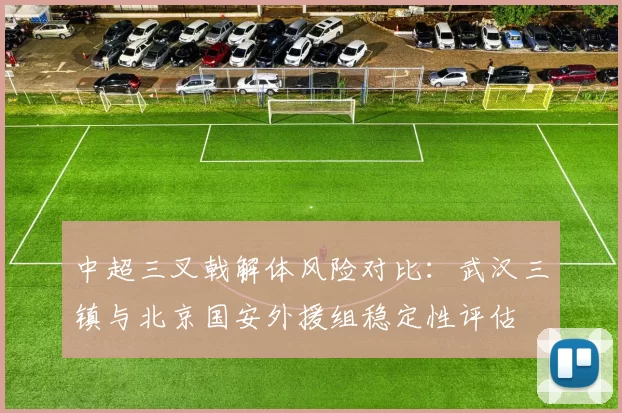 中超三叉戟解体风险对比：武汉三镇与北京国安外援组稳定性评估