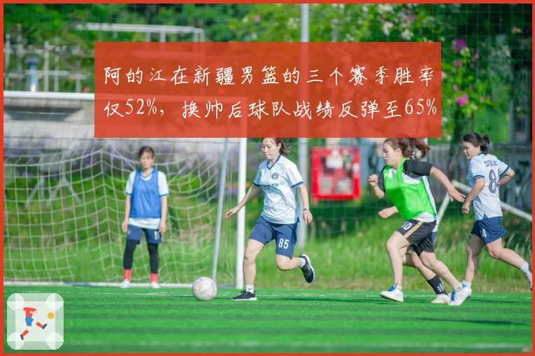 阿的江在新疆男篮的三个赛季胜率仅52%,换帅后球队战绩反弹至65%