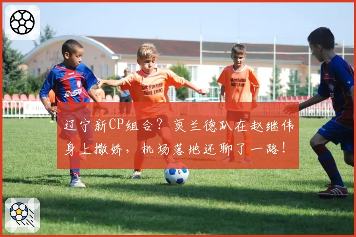 辽宁新CP组合?莫兰德趴在赵继伟身上撒娇,机场落地还聊了一路!