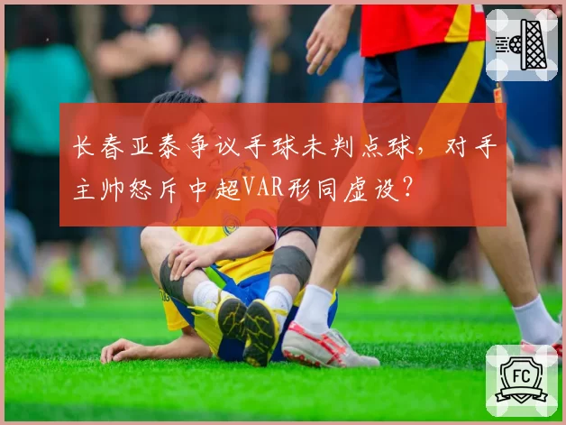 长春亚泰争议手球未判点球，对手主帅怒斥中超VAR形同虚设？