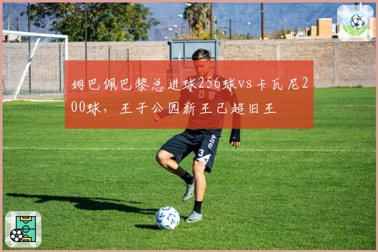 姆巴佩巴黎总进球256球vs卡瓦尼200球,王子公园新王已超旧王