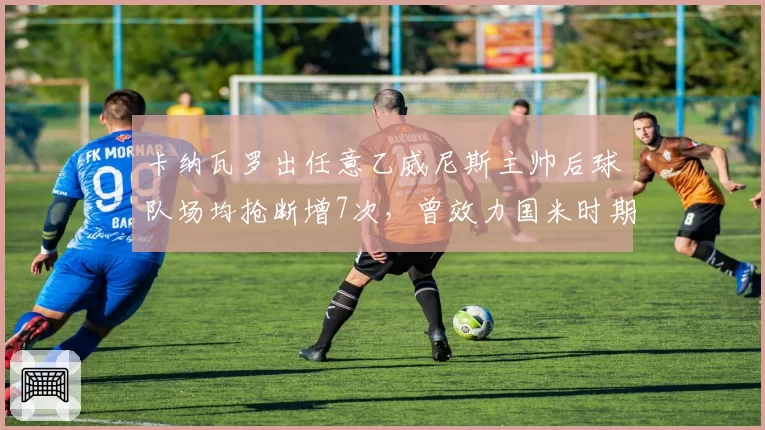 卡纳瓦罗出任意乙威尼斯主帅后球队场均抢断增7次，曾效力国米时期防守理念反哺执教__br_