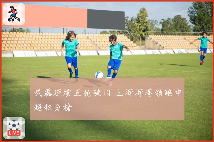 武磊连续五轮破门 上海海港领跑中超积分榜