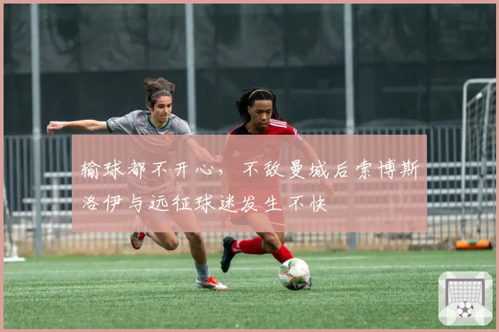 输球都不开心,不敌曼城后索博斯洛伊与远征球迷发生不快