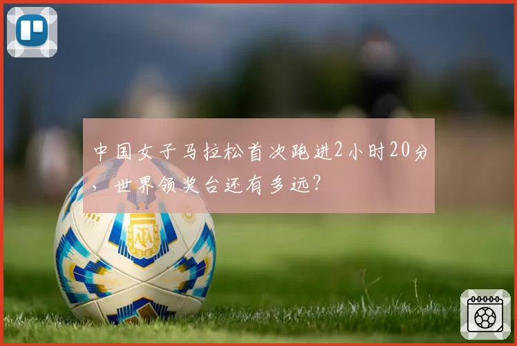 中国女子马拉松首次跑进2小时20分,世界领奖台还有多远?