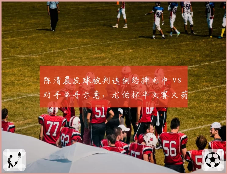 陈清晨发球被判违例怒摔毛巾 vs 对手举手示意，尤伯杯半决赛火药味十足